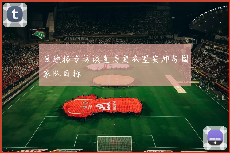 吕迪格专访谈皇马更衣室安帅与国家队目标