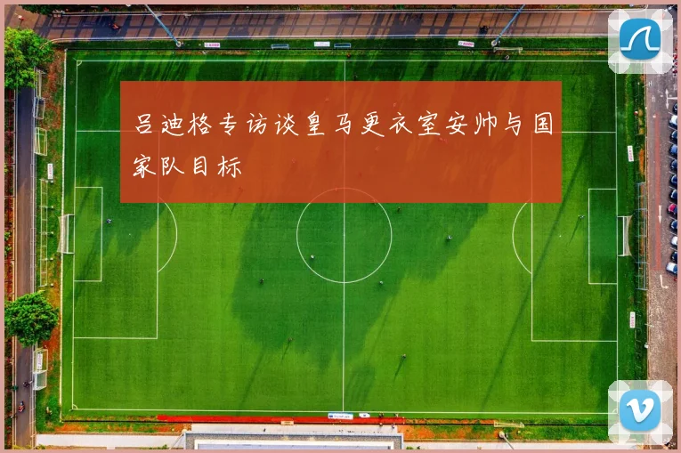 吕迪格专访谈皇马更衣室安帅与国家队目标