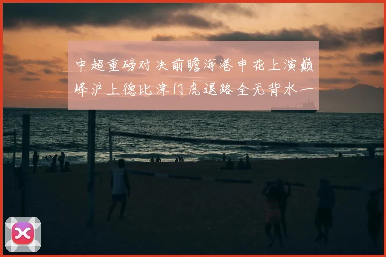 中超重磅对决前瞻海港申花上演巅峰沪上德比津门虎退路全无背水一战