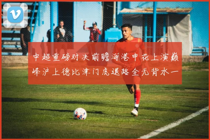 中超重磅对决前瞻海港申花上演巅峰沪上德比津门虎退路全无背水一战